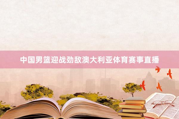 中国男篮迎战劲敌澳大利亚体育赛事直播