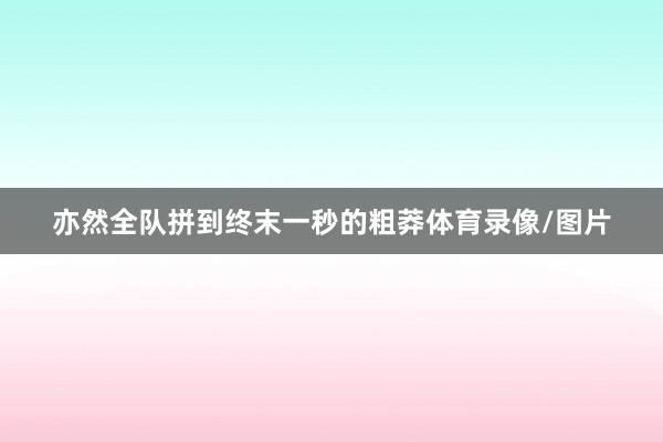 亦然全队拼到终末一秒的粗莽体育录像/图片