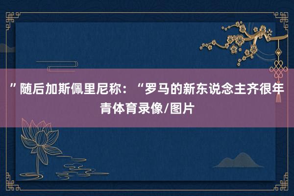 ”随后加斯佩里尼称：“罗马的新东说念主齐很年青体育录像/图片