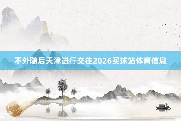 不外随后天津进行交往2026买球站体育信息