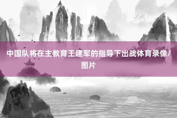 中国队将在主教育王建军的指导下出战体育录像/图片