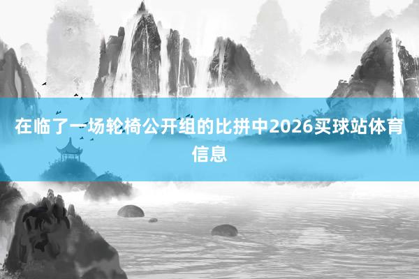 在临了一场轮椅公开组的比拼中2026买球站体育信息