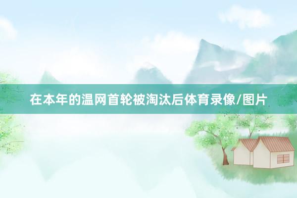在本年的温网首轮被淘汰后体育录像/图片