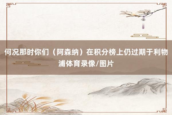 何况那时你们（阿森纳）在积分榜上仍过期于利物浦体育录像/图片