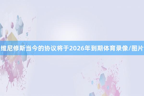 维尼修斯当今的协议将于2026年到期体育录像/图片
