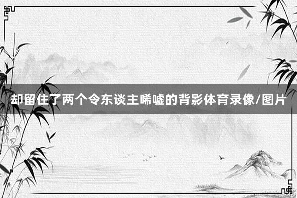 却留住了两个令东谈主唏嘘的背影体育录像/图片