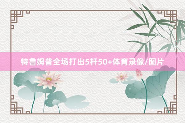 特鲁姆普全场打出5杆50+体育录像/图片