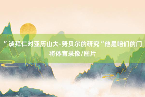 ”谈拜仁对亚历山大-努贝尔的研究“他是咱们的门将体育录像/图片