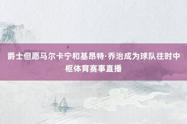 爵士但愿马尔卡宁和基昂特·乔治成为球队往时中枢体育赛事直播