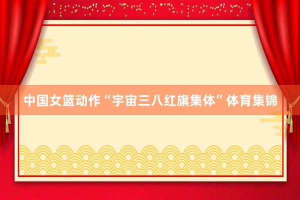 中国女篮动作“宇宙三八红旗集体”体育集锦