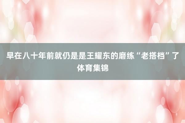 早在八十年前就仍是是王耀东的磨练“老搭档”了体育集锦