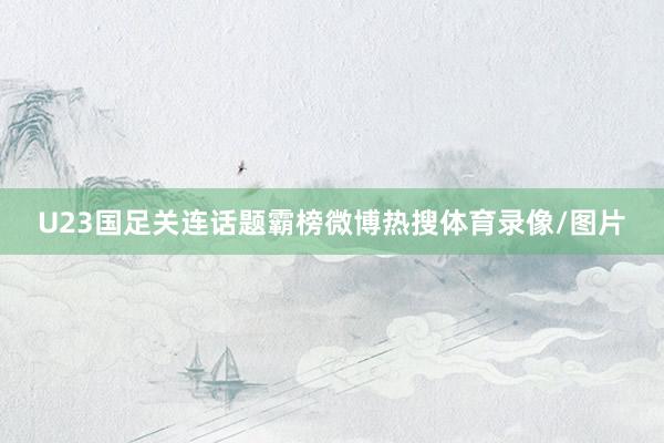 U23国足关连话题霸榜微博热搜体育录像/图片