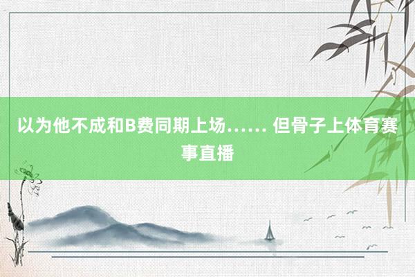 以为他不成和B费同期上场…… 但骨子上体育赛事直播