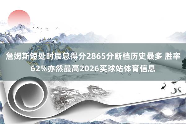 詹姆斯短处时辰总得分2865分断档历史最多 胜率62%亦然最高2026买球站体育信息