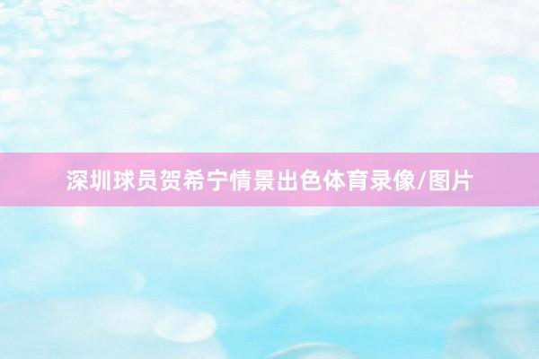 深圳球员贺希宁情景出色体育录像/图片