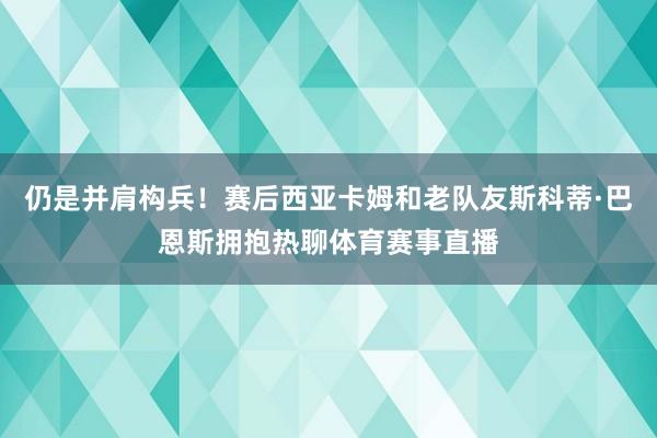 仍是并肩构兵！赛后西亚卡姆和老队友斯科蒂·巴恩斯拥抱热聊体育赛事直播