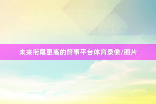 未来衔尾更高的管事平台体育录像/图片