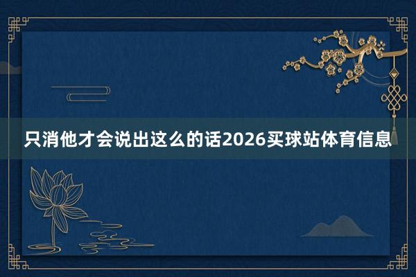 只消他才会说出这么的话2026买球站体育信息