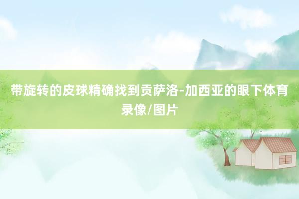 带旋转的皮球精确找到贡萨洛-加西亚的眼下体育录像/图片