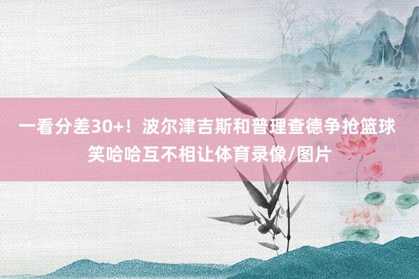 一看分差30+！波尔津吉斯和普理查德争抢篮球 笑哈哈互不相让体育录像/图片