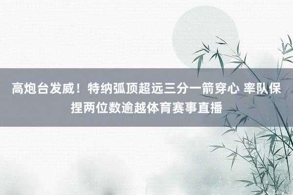高炮台发威！特纳弧顶超远三分一箭穿心 率队保捏两位数逾越体育赛事直播