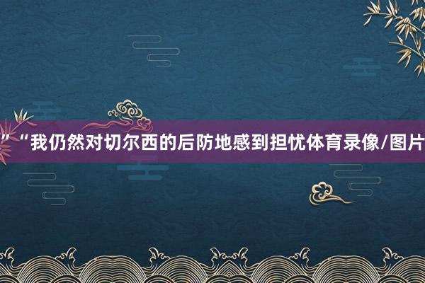 ”“我仍然对切尔西的后防地感到担忧体育录像/图片