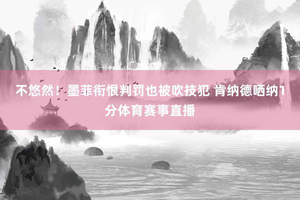 不悠然！墨菲衔恨判罚也被吹技犯 肯纳德哂纳1分体育赛事直播
