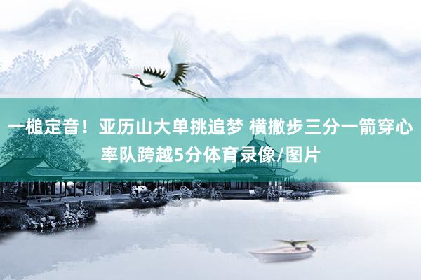 一槌定音！亚历山大单挑追梦 横撤步三分一箭穿心率队跨越5分体育录像/图片