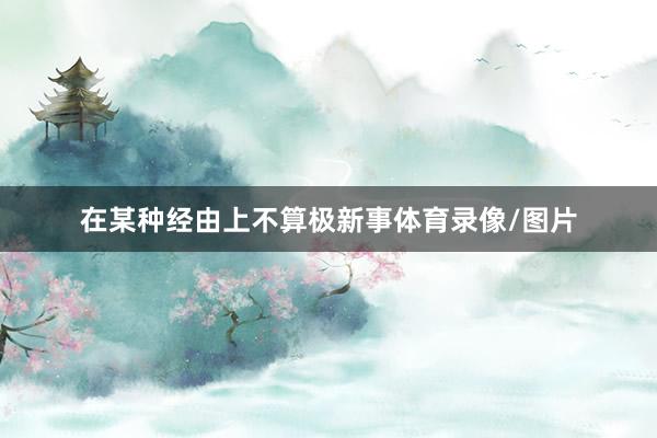 在某种经由上不算极新事体育录像/图片