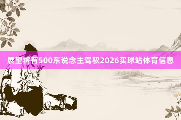 展望将有500东说念主驾驭2026买球站体育信息