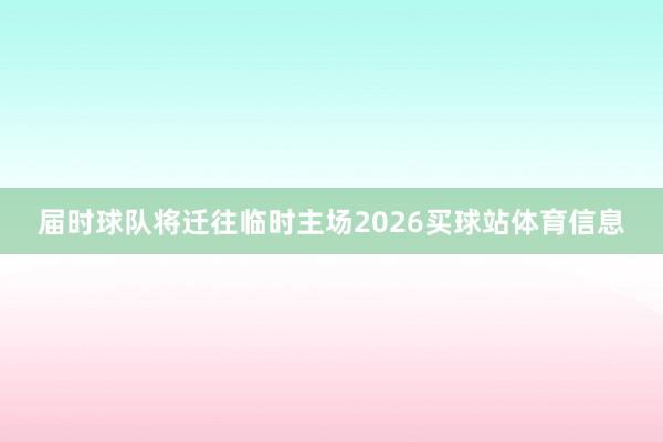 届时球队将迁往临时主场2026买球站体育信息