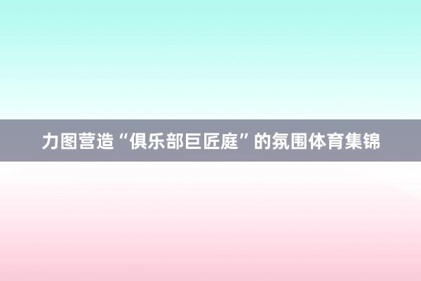 力图营造“俱乐部巨匠庭”的氛围体育集锦