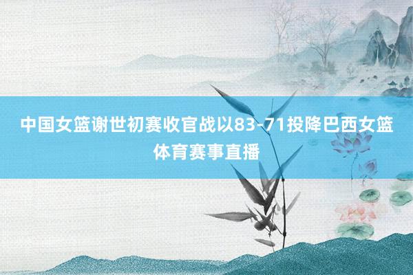 中国女篮谢世初赛收官战以83-71投降巴西女篮体育赛事直播