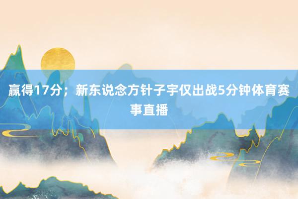 赢得17分；新东说念方针子宇仅出战5分钟体育赛事直播