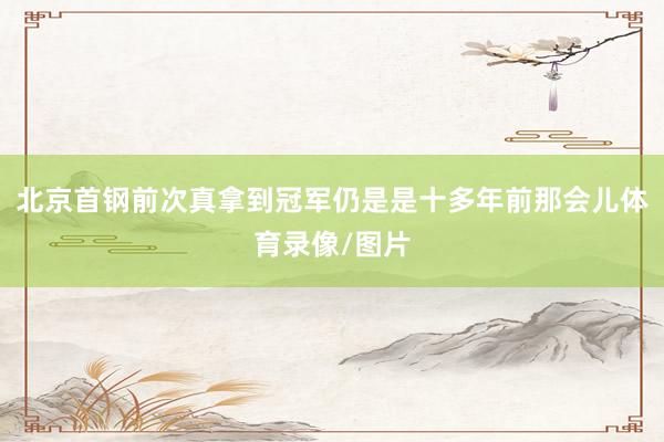 北京首钢前次真拿到冠军仍是是十多年前那会儿体育录像/图片