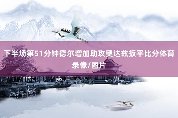 下半场第51分钟德尔增加助攻奥达兹扳平比分体育录像/图片
