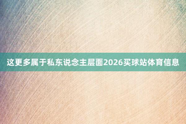 这更多属于私东说念主层面2026买球站体育信息