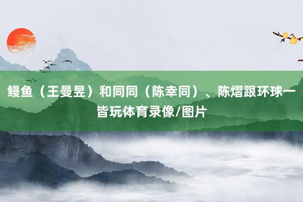 鳗鱼（王曼昱）和同同（陈幸同）、陈熠跟环球一皆玩体育录像/图片