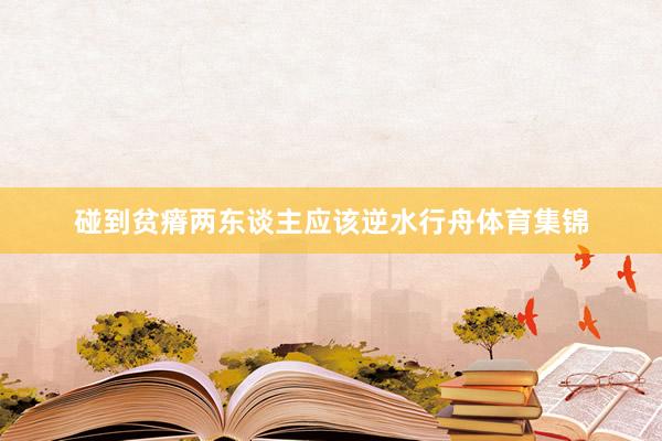 碰到贫瘠两东谈主应该逆水行舟体育集锦