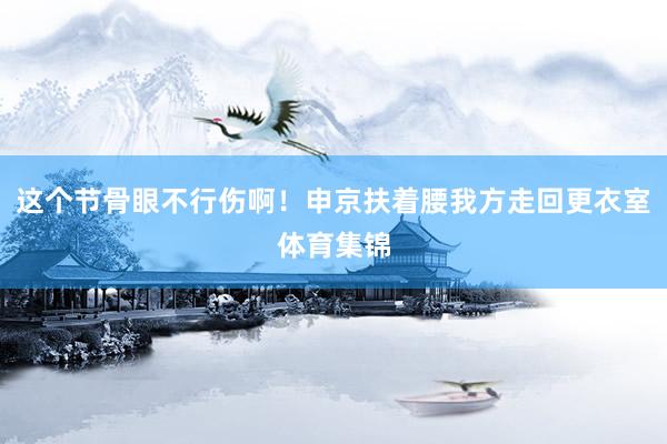 这个节骨眼不行伤啊！申京扶着腰我方走回更衣室体育集锦
