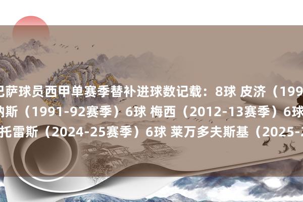 巴萨球员西甲单赛季替补进球数记载：8球 皮济（1996-97赛季）6球 萨利纳斯（1991-92赛季）6球 梅西（2012-13赛季）6球 费兰·托雷斯（2024-25赛季）6球 莱万多夫斯基（2025-26赛季）    2026买球站体育信息