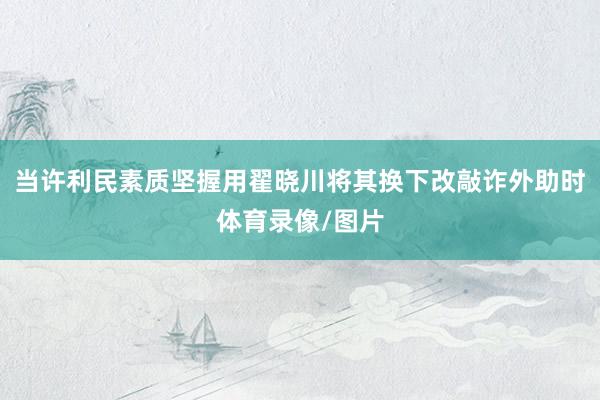 当许利民素质坚握用翟晓川将其换下改敲诈外助时体育录像/图片