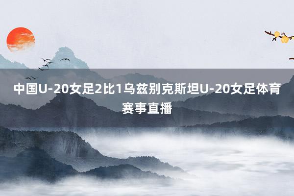 中国U-20女足2比1乌兹别克斯坦U-20女足体育赛事直播