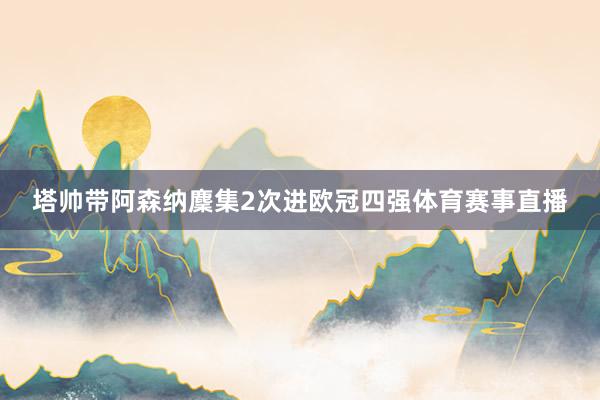 塔帅带阿森纳麇集2次进欧冠四强体育赛事直播