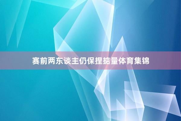 赛前两东谈主仍保捏掂量体育集锦