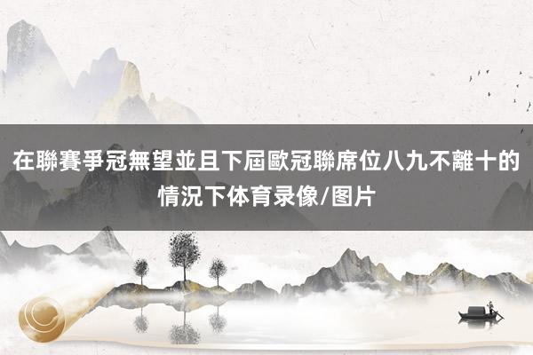 在聯賽爭冠無望並且下屆歐冠聯席位八九不離十的情況下体育录像/图片