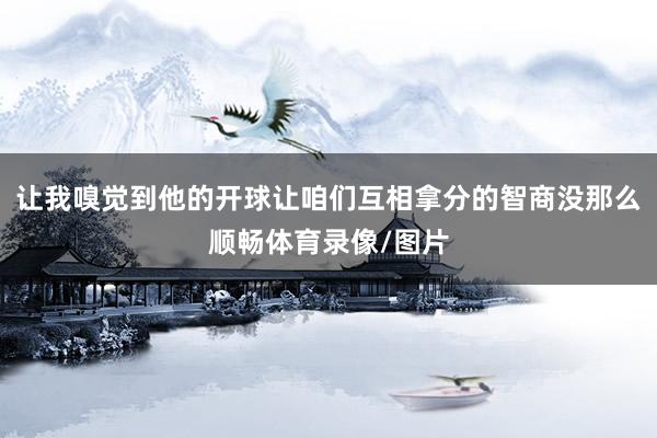 让我嗅觉到他的开球让咱们互相拿分的智商没那么顺畅体育录像/图片