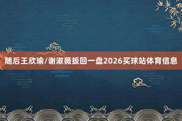 随后王欣瑜/谢淑薇扳回一盘2026买球站体育信息