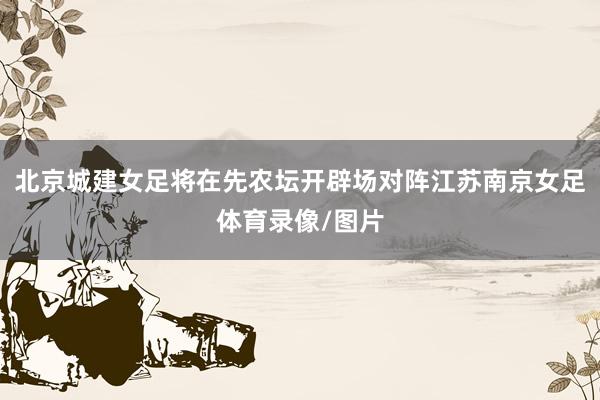 北京城建女足将在先农坛开辟场对阵江苏南京女足体育录像/图片