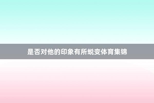 是否对他的印象有所蜕变体育集锦